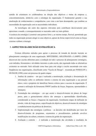 Administração e Empreendedorismo
sentido de orientarem os colaboradores na direção dos objetivos e metas da empresa e,
concomitantemente, alinhá-los com a estratégia da organização. É fundamental garantir a sua
atualização de conhecimentos e competências, com vista a um bom desempenho, que combine as
necessidades da organização com as necessidades individuais.
As tecnologias são outro dos aspectos relevantes pois contribuem decisivamente para
aproximar o mundo, e consequentemente os mercados cada vez mais globais.
A essência da estratégia é construir uma postura forte e, ao mesmo tempo, flexível, permitindo que
todos na organização possam atingir os seus objetivos, apesar da forma imprevisível como as forças
externas venham a interagir.
3.3. ASPECTOS DA DECISÃO ESTRATÉGICAASPECTOS DA DECISÃO ESTRATÉGICA
Existem diferentes métodos para apoiar o processo de tomada de decisão inerente ao
planejamento estratégico de uma organização. MINTZBERG, AHLSTRAND e LAMPEL (2000)
descrevem dez escolas diferentes para a condução de todo o processo de planejamento estratégico,
com métodos, ferramentas e atividades inerentes a cada escola, não esgotando todas as alternativas
existentes no mercado. Será utilizada como base para este artigo a escola encontrada com mais
freqüências nas organizações, classificado como “Escola do Design”, resumida por WHEELEN e
HUNGER (1998) como um processo de quatro etapas:
1. Análise de cenários – em que é realizada a monitoração, avaliação e disseminação de
informações sobre os ambientes interno e externo de uma organização a seu pessoal
chave, com o propósito de identificar fatores críticos para o sucesso da organização. É
comum a utilização da ferramenta SWOT (análise de forças, fraquezas, oportunidades e
ameaças);
2. Formulação das estratégias – em que ocorre o desenvolvimento de planos de longo
prazo, para o gerenciamento efetivo das ameaças e oportunidades identificadas,
considerando as forças e fraquezas da organização. Geralmente etapas de definição de
missão, visão de longo prazo, especificação de objetivos, desenvolvimento de estratégias
e estabelecimento de políticas de diretrizes;
3. Implementação das estratégias e políticas – as decisões são desdobradas por meio do
desenvolvimento de programas, orçamentos e procedimentos, podendo envolver
modificações na cultura, estrutura e sistema de gestão da organização;
4. Avaliação e controle – é realizada a monitoração das atividades e resultados da
VIRTVS Engenharia e Informática. Adbeel Goes Filho et alli. 206
 