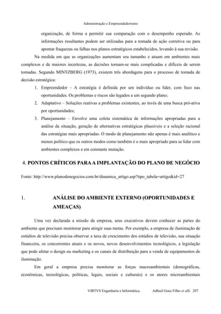 Administração e Empreendedorismo
organização, de forma a permitir sua comparação com o desempenho esperado. As
informações resultantes podem ser utilizadas para a tomada de ação corretiva ou para
apontar fraquezas ou falhas nos planos estratégicos estabelecidos, levando à sua revisão.
Na medida em que as organizações aumentam seu tamanho e atuam em ambientes mais
complexos e de maiores incertezas, as decisões tornam-se mais complicadas e difíceis de serem
tomadas. Segundo MINTZBERG (1973), existem três abordagens para o processo de tomada de
decisão estratégica:
1. Empreendedor – A estratégia é definida por um indivíduo ou líder, com foco nas
oportunidades. Os problemas e riscos são legados a um segundo plano;
2. Adaptativo – Soluções reativas a problemas existentes, ao invés de uma busca pró-ativa
por oportunidades;
3. Planejamento – Envolve uma coleta sistemática de informações apropriadas para a
análise da situação, geração de alternativas estratégicas plausíveis e a seleção racional
das estratégias mais apropriadas. O modo de planejamento não apenas é mais analítico e
menos político que os outros modos como também é o mais apropriado para se lidar com
ambientes complexos e em constante mutação.
4.4. PONTOS CRÍTICOS PARAA IMPLANTAÇÃO DO PLANO DE NEGÓCIOPONTOS CRÍTICOS PARAA IMPLANTAÇÃO DO PLANO DE NEGÓCIO
Fonte: http://www.planodenegocios.com.br/dinamica_artigo.asp?tipo_tabela=artigo&id=27
1.1. ANÁLISE DO AMBIENTE EXTERNO (OPORTUNIDADES EANÁLISE DO AMBIENTE EXTERNO (OPORTUNIDADES E
AMEAÇAS)AMEAÇAS)
Uma vez declarada a missão da empresa, seus executivos devem conhecer as partes do
ambiente que precisam monitorar para atingir suas metas. Por exemplo, a empresa de iluminação de
estúdios de televisão precisa observar a taxa de crescimento dos estúdios de televisão, sua situação
financeira, os concorrentes atuais e os novos, novos desenvolvimentos tecnológicos, a legislação
que pode afetar o design ou marketing e os canais de distribuição para a venda de equipamentos de
iluminação.
Em geral a empresa precisa monitorar as forças macroambientais (demográficas,
econômicas, tecnológicas, políticas, legais, sociais e culturais) e os atores microambientais
VIRTVS Engenharia e Informática. Adbeel Goes Filho et alli. 207
 