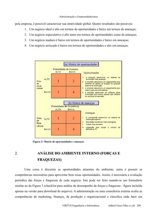Administração e Empreendedorismo
pela empresa, é possível caracterizar sua atratividade global. Quatro resultados são possíveis:
1. Um negócio ideal é alto em termos de oportunidades e baixo em termos de ameaças;
2. Um negócio especulativo é alto tanto em termos de oportunidades como de ameaças;
3. Um negócio maduro é baixo em termos de oportunidades e baixo em ameaças;
4. Um negócio arriscado é baixo em termos de oportunidades e alto em ameaças.
2.2. ANÁLISE DO AMBIENTE INTERNO (FORÇAS EANÁLISE DO AMBIENTE INTERNO (FORÇAS E
FRAQUEZAS)FRAQUEZAS)
Uma coisa é discernir as oportunidades atraentes do ambiente; outra é possuir as
competências necessárias para aproveitar bem essas oportunidades. Assim, é necessária a avaliação
periódica das forças e fraquezas de cada negócio. Isto pode ser feito usando-se um formulário
similar ao da Figura 3 (checklist para análise de desempenho de forças e fraquezas - figura incluída
apenas na versão para download do arquivo). A administração ou uma consultoria externa avalia as
competências de marketing, finanças, de produção e organizacional e classifica cada fator em
VIRTVS Engenharia e Informática. Adbeel Goes Filho et alli. 209
Figura 2: Matriz de oportunidades e ameaças
 
