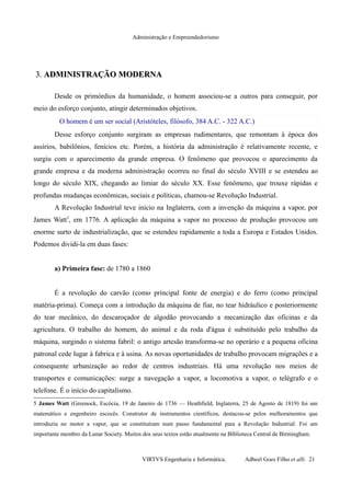 Administração e Empreendedorismo
3.3. ADMINISTRAÇÃO MODERNAADMINISTRAÇÃO MODERNA
Desde os primórdios da humanidade, o homem associou-se a outros para conseguir, por
meio do esforço conjunto, atingir determinados objetivos.
O homem é um ser social (Aristóteles, filósofo, 384 A.C. - 322 A.C.)
Desse esforço conjunto surgiram as empresas rudimentares, que remontam à época dos
assírios, babilônios, fenícios etc. Porém, a história da administração é relativamente recente, e
surgiu com o aparecimento da grande empresa. O fenômeno que provocou o aparecimento da
grande empresa e da moderna administração ocorreu no final do século XVIII e se estendeu ao
longo do século XIX, chegando ao limiar do século XX. Esse fenômeno, que trouxe rápidas e
profundas mudanças econômicas, sociais e políticas, chamou-se Revolução Industrial.
A Revolução Industrial teve início na Inglaterra, com a invenção da máquina a vapor, por
James Watt5
, em 1776. A aplicação da máquina a vapor no processo de produção provocou um
enorme surto de industrialização, que se estendeu rapidamente a toda a Europa e Estados Unidos.
Podemos dividi-la em duas fases:
a) Primeira fase: de 1780 a 1860
É a revolução do carvão (como principal fonte de energia) e do ferro (como principal
matéria-prima). Começa com a introdução da máquina de fiar, no tear hidráulico e posteriormente
do tear mecânico, do descaroçador de algodão provocando a mecanização das oficinas e da
agricultura. O trabalho do homem, do animal e da roda d'água é substituído pelo trabalho da
máquina, surgindo o sistema fabril: o antigo artesão transforma-se no operário e a pequena oficina
patronal cede lugar à fabrica e à usina. As novas oportunidades de trabalho provocam migrações e a
consequente urbanização ao redor de centros industriais. Há uma revolução nos meios de
transportes e comunicações: surge a navegação a vapor, a locomotiva a vapor, o telégrafo e o
telefone. É o início do capitalismo.
5 James Watt (Greenock, Escócia, 19 de Janeiro de 1736 — Heathfield, Inglaterra, 25 de Agosto de 1819) foi um
matemático e engenheiro escocês. Construtor de instrumentos científicos, destacou-se pelos melhoramentos que
introduziu no motor a vapor, que se constituíram num passo fundamental para a Revolução Industrial. Foi um
importante membro da Lunar Society. Muitos dos seus textos estão atualmente na Biblioteca Central de Birmingham.
VIRTVS Engenharia e Informática. Adbeel Goes Filho et alli. 21
 