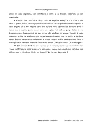 Administração e Empreendedorismo
termos de força (importante, sem importância e neutro) e de fraqueza (importante ou sem
importância).
Claramente, não é necessário corrigir todas as fraquezas do negócio nem destacar suas
forças. A grande questão é se o negócio deve ficar limitado a essas oportunidades em que possui as
forças exigidas ou se deve adquirir forças para explorar outras oportunidades melhores. Deve-se
atentar para o seguinte ponto: muitas vezes um negócio vai mal não porque faltam a seus
departamentos as forças necessárias, mas porque não trabalham em equipe. Portanto, é muito
importante avaliar os relacionamentos interdepartamentais como parte da auditoria ambiental
interna. Deve-se ter em mente também que os pontos fortes só podem ser considerados fortes se
suas capacidades e recursos estiverem alinhadas aos Fatores Críticos de Sucesso (FCS) da empresa.
Os FCS são as habilidades e os recursos que a empresa precisa necessariamente ter para
vencer. Os FCS devem incluir a mais nova tecnologia, o serviço mais simpático, o marketing mais
brilhante ou a localização etc. Limite sua lista de FCS a não mais do que 4 ou 5.
VIRTVS Engenharia e Informática. Adbeel Goes Filho et alli. 210
 