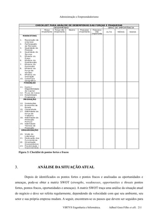 Administração e Empreendedorismo
3.3. ANÁLISE DA SITUAÇÃO ATUALANÁLISE DA SITUAÇÃO ATUAL
Depois de identificados os pontos fortes e pontos fracos e analisadas as oportunidades e
ameaças, pode-se obter a matriz SWOT (strengths, weaknesses, opportunities e threats pontos
fortes, pontos fracos, oportunidades e ameaças). A matriz SWOT traça uma análise da situação atual
do negócio e deve ser refeita regularmente, dependendo da velocidade com que seu ambiente, seu
setor e sua própria empresa mudam. A seguir, encontram-se os passos que devem ser seguidos para
VIRTVS Engenharia e Informática. Adbeel Goes Filho et alli. 211
Figura 3: Checklist de pontos fortes e fracos
 