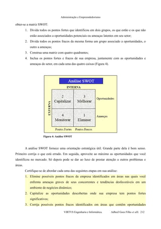 Administração e Empreendedorismo
obter-se a matriz SWOT:
1. Divida todos os pontos fortes que identificou em dois grupos, os que estão e os que não
estão associados a oportunidades potenciais ou ameaças latentes em seu setor;
2. Divida todos os pontos fracos da mesma forma um grupo associado a oportunidades, o
outro a ameaças;
3. Construa uma matriz com quatro quadrantes;
4. Inclua os pontos fortes e fracos de sua empresa, juntamente com as oportunidades e
ameaças do setor, em cada uma das quatro caixas (Figura 4).
A análise SWOT fornece uma orientação estratégica útil. Grande parte dela é bom senso.
Primeiro corrija o que está errado. Em seguida, aproveite ao máximo as oportunidades que você
identificou no mercado. Só depois pode se dar ao luxo de prestar atenção a outros problemas e
áreas.
Certifique-se de abordar cada uma das seguintes etapas em sua análise:
1. Elimine possíveis pontos fracos da empresa identificados em áreas nas quais você
enfrenta ameaças graves de seus concorrentes e tendências desfavoráveis em um
ambiente de negócios dinâmico;
2. Capitalize as oportunidades descobertas onde sua empresa tem pontos fortes
significativos;
3. Corrija possíveis pontos fracos identificados em áreas que contêm oportunidades
VIRTVS Engenharia e Informática. Adbeel Goes Filho et alli. 212
Figura 4: Análise SWOT
 