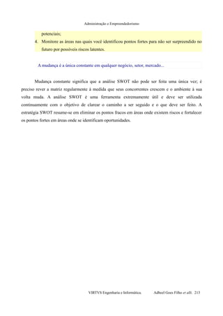 Administração e Empreendedorismo
potenciais;
4. Monitore as áreas nas quais você identificou pontos fortes para não ser surpreendido no
futuro por possíveis riscos latentes.
A mudança é a única constante em qualquer negócio, setor, mercado...
Mudança constante significa que a análise SWOT não pode ser feita uma única vez; é
preciso rever a matriz regularmente à medida que seus concorrentes crescem e o ambiente à sua
volta muda. A análise SWOT é uma ferramenta extremamente útil e deve ser utilizada
continuamente com o objetivo de clarear o caminho a ser seguido e o que deve ser feito. A
estratégia SWOT resume-se em eliminar os pontos fracos em áreas onde existem riscos e fortalecer
os pontos fortes em áreas onde se identificam oportunidades.
VIRTVS Engenharia e Informática. Adbeel Goes Filho et alli. 213
 
