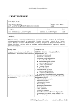 Administração e Empreendedorismo
1.1. PROJETO DE ENSINOPROJETO DE ENSINO
1. IDENTIFICAÇÃO
Código e Nome da Disciplina
A157 - ADMINISTRAÇÃO E EMPREENDEDORISMO
Créditos: Teórico / Prático
4.00
Pré-Requisito
N501 – INTRODUÇÃO À COMPUTAÇÃO
Curso
CIÊNCIA DA COMPUTAÇÃO
Centro
CCT
2. EMENTA
Definição, histórico e evolução da Administração: Abordagens recentes e tendências da Administração.
Principais características e perfil do Empreendedor. Definição, características e aspectos de um Plano de
Negócios. Princípios essenciais de Marketing para as empresas emergentes. O Planejamento financeiro nas
empresas emergentes. Conceitos básicos de legislação empresarial para pequenos empresários. Aspectos
operacionais de negócios.
3. OBJETIVOS 4. CONTEÚDO
Interpretar os conceitos e a evolução da Teoria
Administrativa e as estruturas de uma organização.
UNIDADE I - Histórico e Evolução da Teoria
Administrativa (4 h/a)
 Definição de Administração
 Histórico da Administração
 Evolução da Teoria Administrativa
• Teoria Científica e Clássica
• Escola das Relações Humanas
• Administração Burocrática
• Teoria Comportamental
• Teoria de Sistemas
• Escola Neoclássica
 Teorias Modernas de Gestão
• Administração Estratégica
• Administração Participativa
• Administração Japonesa/Enfoque na Qualidade
Apresentar as abordagens recentes e as tendências
da Administração
UNIDADE II - Abordagens recentes e Tendências da
Administração (20 h/a)
 Administração Empreendedora
 Administração Virtual
 Administração Holística
 Benchmarking
 Reengenharia e Downsizing
 Gestão Ambiental
 O Fim do Emprego
 Gestão para Mudanças
 Ética e Responsabilidade Social das Organizações
 AAdministração e a Nova Ciência (Teoria do Caos e
Pensamento Complexo)
VIRTVS Engenharia e Informática. Adbeel Goes Filho et alli. 215
 