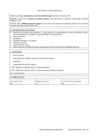 Administração e Empreendedorismo
PARK, K & Hyang. Introdução ao estudo da administração. São Paulo: Pioneira, 1997.
PEREIRA, Heitor José. Criando seu próprio negócio: como desenvolver o potencial empreendedor. Brasília:
SEBRAE, 1995.
RESNIK, Paul. A Bíblia da pequena empresa: como iniciar com segurança sua pequena empresa e ser muito bem
sucedido. São Paulo: McGraw-Hill, 1991.
6. METODOLOGIA DE ENSINO
 Palestra de convidados para possibilitar o contato direto com empreendedores da área, permitindo conhecer
mais profundamente as atividades e responsabilidades de um empresário;
 Aulas expositivas;
 Seminários;
 Trabalhos individuais e em grupos;
 Dinâmica de grupos;
 Apresentação de vídeos
 Desenvolvimento do Plano de Negócio em grupos de acordo com interesses e habilidades pessoais;
7. AVALIAÇÃO
- Provas teóricas;
- Apresentação de trabalhos individuais e em pequenos grupos;
- Relatórios;
- Apresentação do plano de negócio.
1° NP = Média das avaliações teórica e trabalho individual.
2° NP = Média das avaliações teórica e o desenvolvimento do Plano de Negócio.
NF = Avaliação Final
9. APROVAÇÃO
________________________________
Coordenador do Curso
Data: _____/_____/_____
____________________________
Presidente do Concentro
Data: _____/_____/_____
_____________________________
Vice-Reitor de Ensino de Graduação
Data: _____/_____/_____
VIRTVS Engenharia e Informática. Adbeel Goes Filho et alli. 217
 