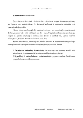 Administração e Empreendedorismo
b) Segunda fase: de 1860 a 1914
É a revolução da eletricidade e derivados do petróleo (como as novas fontes de energia) e do
aço (como a nova matéria-prima). É a introdução definitiva da maquinaria automática e da
especialização do operário.
Há uma intensa transformação dos meios de transporte e nas comunicações: surge a estrada
de ferro, o automóvel, o avião o telégrafo sem fio, o rádio. O capitalismo financeiro consolida-se e
surgem as grandes organizações multinacionais (como a Standard Oil, General Electric,
Westinghouse, Siemens, Dupont, United States Steel etc.).
Ao final desse período, o mundo já não era mais o mesmo. A moderna administração surgiu
em resposta a duas consequências provocadas pela Revolução Industrial, a saber:
1. Crescimento acelerado e desorganizado das empresas, que passaram a exigir uma
administração científica capaz de substituir o empirismo e a improvisação;
2. Necessidade de maior eficiência e produtividade das empresas, para fazer face à intensa
concorrência e competição no mercado.
VIRTVS Engenharia e Informática. Adbeel Goes Filho et alli. 22
 