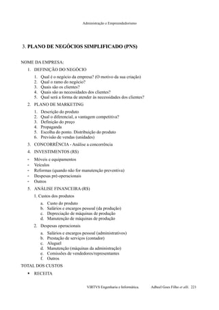 Administração e Empreendedorismo
3.3. PLANO DE NEGÓCIOS SIMPLIFICADO (PNS)PLANO DE NEGÓCIOS SIMPLIFICADO (PNS)
NOME DA EMPRESA:
1. DEFINIÇÃO DO NEGÓCIO
1. Qual é o negócio da empresa? (O motivo da sua criação)
2. Qual o ramo do negócio?
3. Quais são os clientes?
4. Quais são as necessidades dos clientes?
5. Qual será a forma de atender às necessidades dos clientes?
2. PLANO DE MARKETING
1. Descrição do produto
2. Qual o diferencial, a vantagem competitiva?
3. Definição do preço
4. Propaganda
5. Escolha do ponto. Distribuição do produto
6. Previsão de vendas (unidades)
3. CONCORRÊNCIA - Análise a concorrência
4. INVESTIMENTOS (R$)
- Móveis e equipamentos
- Veículos
- Reformas (quando não for manutenção preventiva)
- Despesas pré-operacionais
- Outros
5. ANÁLISE FINANCEIRA (R$)
1. Custos dos produtos
a. Custo do produto
b. Salários e encargos pessoal (da produção)
c. Depreciação de máquinas de produção
d. Manutenção de máquinas de produção
2. Despesas operacionais
a. Salários e encargos pessoal (administrativos)
b. Prestação de serviços (contador)
c. Aluguel
d. Manutenção (máquinas da administração)
e. Comissões de vendedores/representantes
f. Outros
TOTAL DOS CUSTOS
 RECEITA
VIRTVS Engenharia e Informática. Adbeel Goes Filho et alli. 221
 
