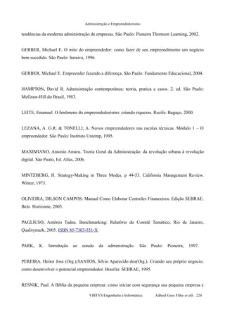 Administração e Empreendedorismo
tendências da moderna administração de empresas. São Paulo: Pioneira Thomson Learning, 2002.
GERBER, Michael E. O mito do empreendedor: como fazer de seu empreendimento um negócio
bem sucedido. São Paulo: Saraiva, 1996.
GERBER, Michael E. Empreender fazendo a diferença. São Paulo: Fundamento Educacional, 2004.
HAMPTON, David R. Administração contemporânea: teoria, pratica e casos. 2. ed. São Paulo:
McGraw-Hill do Brasil, 1983.
LEITE, Emanuel. O fenômeno do empreendedorismo: criando riquezas. Recife: Bagaço, 2000.
LEZANA, A. G.R. & TONELLI, A. Novos empreendedores nas escolas técnicas. Módulo 1 – O
empreendedor. São Paulo: Instituto Uniemp, 1995.
MAXIMIANO, Antonio Amaru. Teoria Geral da Administração: da revolução urbana à revolução
digital. São Paulo, Ed. Atlas, 2006.
MINTZBERG, H. Strategy-Making in Three Modes. p 44-53. California Management Review.
Winter, 1973.
OLIVEIRA, DILSON CAMPOS. Manual Como Elaborar Controles Financeiros. Edição SEBRAE.
Belo Horizonte, 2005.
PAGLIUSO, Antônio Tadeu. Benchmarking: Relatório do Comitê Temático, Rio de Janeiro,
Qualitymark, 2005. ISBN 85-7303-551-X
PARK, K. Introdução ao estudo da administração. São Paulo: Pioneira, 1997.
PEREIRA, Heitor Jose (Org.);SANTOS, Silvio Aparecido dos(Org.). Criando seu próprio negocio;
como desenvolver o potencial empreendedor. Brasília: SEBRAE, 1995.
RESNIK, Paul. A Bíblia da pequena empresa: como iniciar com segurança sua pequena empresa e
VIRTVS Engenharia e Informática. Adbeel Goes Filho et alli. 224
 