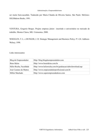 Administração e Empreendedorismo
ser muito bem-sucedido. Traduzido por Maria Cláudia de Oliveira Santos. São Paulo: McGraw-
Hill;Makron Books, 1991.
VENTURA, Gregorio Borges. Projeto empresa júnior : inserindo o universitário no mercado de
trabalho. Montes Claros, MG: Unimontes, 2000.
WHEELEN, T. L. e HUNGER, J. D. Strategic Management and Business Policy. P 1-24. Addison-
Welsey, 1998.
Links interessantes
Blog do Empreendedor Http://blog.blogdoempreendedor.com
Boas Ideias Http://www.boasideias.com.br
Hélio Rocha, Faculdade Http://www.heliorocha.com.br/graduacao/adm/download.asp
José Caetano de Mattos Http://www.empreendedorprofissional.com.br
Millor Machado Http://www.superempreendedores.com
VIRTVS Engenharia e Informática. Adbeel Goes Filho et alli. 225
 