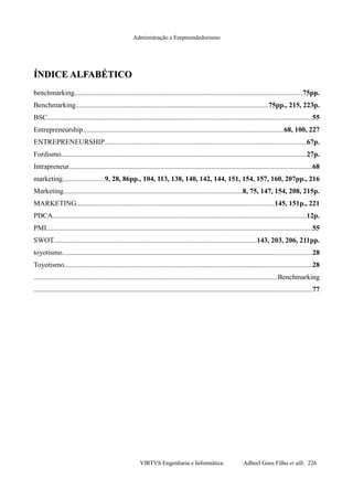Administração e Empreendedorismo
ÍNDICE ALFABÉTICOÍNDICE ALFABÉTICO
benchmarking................................................................................................................................75pp.
Benchmarking............................................................................................................75pp., 215, 223p.
BSC.....................................................................................................................................................55
Entrepreneurship.................................................................................................................68, 100, 227
ENTREPRENEURSHIP.................................................................................................................67p.
Fordismo..........................................................................................................................................27p.
Intrapreneur........................................................................................................................................68
marketing.......................9, 28, 86pp., 104, 113, 138, 140, 142, 144, 151, 154, 157, 160, 207pp., 216
Marketing....................................................................................................8, 75, 147, 154, 208, 215p.
MARKETING...............................................................................................................145, 151p., 221
PDCA..............................................................................................................................................12p.
PMI.....................................................................................................................................................55
SWOT..................................................................................................................143, 203, 206, 211pp.
toyotismo............................................................................................................................................28
Toyotismo...........................................................................................................................................28
.........................................................................................................................................Benchmarking
............................................................................................................................................................77
VIRTVS Engenharia e Informática. Adbeel Goes Filho et alli. 226
 