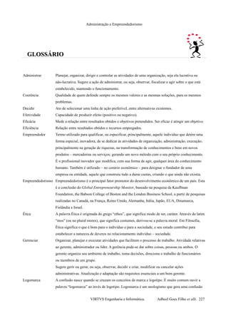 Administração e Empreendedorismo
GLOSSÁRIOGLOSSÁRIO
Administrar Planejar, organizar, dirigir e controlar as atividades de uma organização, seja ela lucrativa ou
não-lucrativa. Sugere a ação de administrar, ou seja, observar, fiscalizar e agir sobre o que está
estabelecido, mantendo o funcionamento.
Coerência Qualidade de quem defende sempre os mesmos valores e as mesmas soluções, para os mesmos
problemas.
Decidir Ato de selecionar uma linha de ação preferível, entre alternativas existentes.
Efetividade Capacidade de produzir efeito (positivo ou negativo).
Eficácia Mede a relação entre resultados obtidos e objetivos pretendidos. Ser eficaz é atingir um objetivo.
Eficiência Relação entre resultados obtidos e recursos empregados.
Empreendedor Termo utilizado para qualificar, ou especificar, principalmente, aquele indivíduo que detém uma
forma especial, inovadora, de se dedicar às atividades de organização, administração, execução;
principalmente na geração de riquezas, na transformação de conhecimentos e bens em novos
produtos – mercadorias ou serviços; gerando um novo método com o seu próprio conhecimento.
É o profissional inovador que modifica, com sua forma de agir, qualquer área do conhecimento
humano. Também é utilizado – no cenário econômico – para designar o fundador de uma
empresa ou entidade, aquele que construiu tudo a duras custas, criando o que ainda não existia.
Empreendedorismo Empreendedorismo é o principal fator promotor do desenvolvimento econômico de um país. Esta
é a conclusão do Global Entrepreneurship Monitor, baseado na pesquisa da Kauffman
Foundation, the Babson College of Boston and the London Business School, a partir de pesquisas
realizadas no Canadá, na França, Reino Unido, Alemanha, Itália, Japão, EUA, Dinamarca,
Finlândia e Israel.
Ética A palavra Ética é originada do grego “ethos”, que significa modo de ser, caráter. Através do latim
“mos” (ou no plural mores), que significa costumes, derivou-se a palavra moral. Em Filosofia,
Ética significa o que é bom para o indivíduo e para a sociedade, e seu estudo contribui para
estabelecer a natureza de deveres no relacionamento indivíduo – sociedade.
Gerenciar Organizar, planejar e executar atividades que facilitem o processo de trabalho. Atividade relativas
ao gerente, administrador ou líder. A gerência pode-se dar sobre coisas, pessoas ou ambos. O
gerente organiza seu ambiente de trabalho, toma decisões, direciona o trabalho de funcionários
ou membros de um grupo.
Sugere gerir ou gerar, ou seja, observar, decidir e criar, modificar ou cancelar ações
administrativas. Atualização e adaptação são requisitos essenciais a um bom gerente.
Logomarca A confusão nasce quando se cruzam os conceitos de marca e logotipo. É muito comum ouvir a
palavra “logomarca” ao invés de logotipo. Logomarca é um neologismo que gera uma confusão
VIRTVS Engenharia e Informática. Adbeel Goes Filho et alli. 227
 