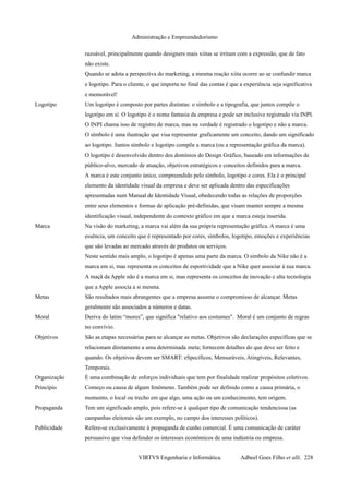 Administração e Empreendedorismo
razoável, principalmente quando designers mais xiitas se irritam com a expressão, que de fato
não existe.
Quando se adota a perspectiva do marketing, a mesma reação xiita ocorre ao se confundir marca
e logotipo. Para o cliente, o que importa no final das contas é que a experiência seja significativa
e memorável!
Logotipo Um logotipo é composto por partes distintas: o símbolo e a tipografia, que juntos compõe o
logotipo em si. O logotipo é o nome fantasia da empresa e pode ser inclusive registrado via INPI.
O INPI chama isso de registro de marca, mas na verdade é registrado o logotipo e não a marca.
O símbolo é uma ilustração que visa representar graficamente um conceito, dando um significado
ao logotipo. Juntos símbolo e logotipo compõe a marca (ou a representação gráfica da marca).
O logotipo é desenvolvido dentro dos domínios do Design Gráfico, baseado em informações de
público-alvo, mercado de atuação, objetivos estratégicos e conceitos definidos para a marca.
A marca é este conjunto único, compreendido pelo símbolo, logotipo e cores. Ela é o principal
elemento da identidade visual da empresa e deve ser aplicada dentro das especificações
apresentadas num Manual de Identidade Visual, obedecendo todas as relações de proporções
entre seus elementos e formas de aplicação pré-definidas, que visam manter sempre a mesma
identificação visual, independente do contexto gráfico em que a marca esteja inserida.
Marca Na visão do marketing, a marca vai além da sua própria representação gráfica. A marca é uma
essência, um conceito que é representado por cores, símbolos, logotipo, emoções e experiências
que são levadas ao mercado através de produtos ou serviços.
Neste sentido mais amplo, o logotipo é apenas uma parte da marca. O símbolo da Nike não é a
marca em si, mas representa os conceitos de esportividade que a Nike quer associar à sua marca.
A maçã da Apple não é a marca em si, mas representa os conceitos de inovação e alta tecnologia
que a Apple associa a si mesma.
Metas São resultados mais abrangentes que a empresa assume o compromisso de alcançar. Metas
geralmente são associados a números e datas.
Moral Deriva do latim “mores”, que significa "relativo aos costumes". Moral é um conjunto de regras
no convívio.
Objetivos São as etapas necessárias para se alcançar as metas. Objetivos são declarações específicas que se
relacionam diretamente a uma determinada meta; fornecem detalhes do que deve ser feito e
quando. Os objetivos devem ser SMART: eSpecíficos, Mensuráveis, Atingíveis, Relevantes,
Temporais.
Organização É uma combinação de esforços individuais que tem por finalidade realizar propósitos coletivos.
Princípio Começo ou causa de algum fenômeno. Também pode ser definido como a causa primária, o
momento, o local ou trecho em que algo, uma ação ou um conhecimento, tem origem.
Propaganda Tem um significado amplo, pois refere-se à qualquer tipo de comunicação tendenciosa (as
campanhas eleitorais são um exemplo, no campo dos interesses políticos).
Publicidade Refere-se exclusivamente à propaganda de cunho comercial. É uma comunicação de caráter
persuasivo que visa defender os interesses econômicos de uma indústria ou empresa.
VIRTVS Engenharia e Informática. Adbeel Goes Filho et alli. 228
 