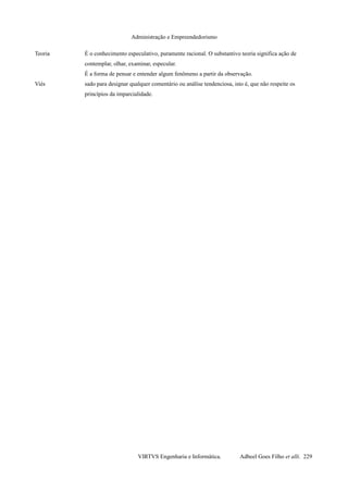 Administração e Empreendedorismo
Teoria É o conhecimento especulativo, puramente racional. O substantivo teoria significa ação de
contemplar, olhar, examinar, especular.
É a forma de pensar e entender algum fenômeno a partir da observação.
Viés sado para designar qualquer comentário ou análise tendenciosa, isto é, que não respeite os
princípios da imparcialidade.
VIRTVS Engenharia e Informática. Adbeel Goes Filho et alli. 229
 