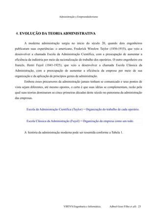 Administração e Empreendedorismo
4.4. EVOLUÇÃO DA TEORIAADMINISTRATIVAEVOLUÇÃO DA TEORIAADMINISTRATIVA
A moderna administração surgiu no início do século 20, quando dois engenheiros
publicaram suas experiências: o americano, Frederick Winslow Taylor (1856-1915), que veio a
desenvolver a chamada Escola da Administração Científica, com a preocupação de aumentar a
eficiência da indústria por meio da racionalização do trabalho dos operários. O outro engenheiro era
francês, Henri Fayol (1841-1925), que veio a desenvolver a chamada Escola Clássica da
Administração, com a preocupação de aumentar a eficiência da empresa por meio de sua
organização e da aplicação de princípios gerais de administração.
Embora esses precursores da administração jamais tenham se comunicado e seus pontos de
vista sejam diferentes, até mesmo opostos, o certo é que suas idéias se complementam, razão pela
qual suas teorias dominaram as cinco primeiras décadas deste século no panorama da administração
das empresas.
Escola da Administração Científica (Taylor) = Organização do trabalho de cada operário.
Escola Clássica da Administração (Fayol) = Organização da empresa como um todo.
A história da administração moderna pode ser resumida conforme a Tabela 1.
VIRTVS Engenharia e Informática. Adbeel Goes Filho et alli. 23
 