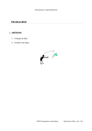 Administração e Empreendedorismo
TRABALHOSTRABALHOS
1.1. ARTIGOSARTIGOS
1. A função do líder.
2. O chefe é um chato.
VIRTVS Engenharia e Informática. Adbeel Goes Filho et alli. 230
 