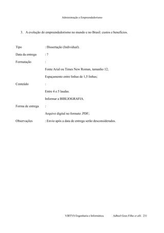 Administração e Empreendedorismo
3. A evolução do empreendedorismo no mundo e no Brasil: custos e benefícios.
Tipo : Dissertação (Individual).
Data da entrega : ?
Formatação :
Fonte Arial ou Times New Roman, tamanho 12;
Espaçamento entre linhas de 1,5 linhas;
Conteúdo :
Entre 4 e 5 laudas.
Informar a BIBLIOGRAFIA.
Forma de entrega :
Arquivo digital no formato .PDF;
Observações : Envio após a data de entrega serão desconsiderados.
VIRTVS Engenharia e Informática. Adbeel Goes Filho et alli. 231
 