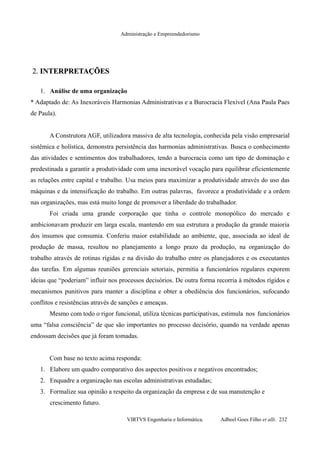 Administração e Empreendedorismo
2.2. INTERPRETAÇÕESINTERPRETAÇÕES
1. Análise de uma organização
* Adaptado de: As Inexoráveis Harmonias Administrativas e a Burocracia Flexível (Ana Paula Paes
de Paula).
A Construtora AGF, utilizadora massiva de alta tecnologia, conhecida pela visão empresarial
sistêmica e holística, demonstra persistência das harmonias administrativas. Busca o conhecimento
das atividades e sentimentos dos trabalhadores, tendo a burocracia como um tipo de dominação e
predestinada a garantir a produtividade com uma inexorável vocação para equilibrar eficientemente
as relações entre capital e trabalho. Usa meios para maximizar a produtividade através do uso das
máquinas e da intensificação do trabalho. Em outras palavras, favorece a produtividade e a ordem
nas organizações, mas está muito longe de promover a liberdade do trabalhador.
Foi criada uma grande corporação que tinha o controle monopólico do mercado e
ambicionavam produzir em larga escala, mantendo em sua estrutura a produção da grande maioria
dos insumos que consumia. Conferiu maior estabilidade ao ambiente, que, associada ao ideal de
produção de massa, resultou no planejamento a longo prazo da produção, na organização do
trabalho através de rotinas rígidas e na divisão do trabalho entre os planejadores e os executantes
das tarefas. Em algumas reuniões gerenciais setoriais, permitia a funcionários regulares exporem
ideias que “poderiam” influir nos processos decisórios. De outra forma recorria à métodos rígidos e
mecanismos punitivos para manter a disciplina e obter a obediência dos funcionários, sufocando
conflitos e resistências através de sanções e ameaças.
Mesmo com todo o rigor funcional, utiliza técnicas participativas, estimula nos funcionários
uma “falsa consciência” de que são importantes no processo decisório, quando na verdade apenas
endossam decisões que já foram tomadas.
Com base no texto acima responda:
1. Elabore um quadro comparativo dos aspectos positivos e negativos encontrados;
2. Enquadre a organização nas escolas administrativas estudadas;
3. Formalize sua opinião a respeito da organização da empresa e de sua manutenção e
crescimento futuro.
VIRTVS Engenharia e Informática. Adbeel Goes Filho et alli. 232
 