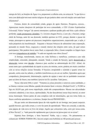 Administração e Empreendedorismo
energia do Sol e as bençãos da Água viva, prepararam a colheita certa, na certeza de “o que lavra a
terra com dedicação tem mais mérito religioso do que poderia obter com mil orações sem nada fazer
(Zaratustra)”.
Formou, dentro da comunidade criada, grupos de apoio fraternos. Prosperou, cresceu...
Apareceram insetos desejosos de participar da nova comunidade, o CEU (Centro Espiritualista
Universal). Vários “amigos” de outrora retornaram e pediram perdão pelo mal feito e pelo silêncio
proferido, sendo prontamente atendidos. E o inverno chegara bravio, e com ele, o besouro, antigo
chefe da formiga, autor de sua demissão, também aportara no CEU, porque, durante o passar do
tempo, preocupou-se apenas em processos imaginários organizacionais, esquecendo que, a ação, é
mola propulsora da transformação. Enquanto o besouro brincava de administrar uma corporação,
pensando no mundo físico, esquecera o mundo interior das relações entre seres, do qual somos
participantes. Não poderia haver outro final, a corporação faliu e foram rompidos os frágeis laços
com seus companheiros de trabalho: “A cada um segundo suas obras (Jesus)”.
A formiga, transformada, imersa em visão holística e metafísica, continuava com toda
simplicidade, crescendo, planejando, amando. Vendo o estado do besouro, agora desmotivado e
aborrecido, tomou uma decisão: chamou-o para auxiliar na administração do CEU. Afinal, ele
errara tanto que a probabilidade de repetir os erros era mínima, assim, poderia em muito contribuir
com as novas relações sociais formadas. O besouro, arrependido e sentindo o quanto errara no
passado, sentiu uma luz adiante, e também transformou-se em um ser melhor. Aprendera agora que
competência, planejamento, determinação, espírito de equipe e amor são as qualidades essenciais
para ser dono do futuro, mas também é preciso ter fé e acreditar. Tudo passa...
Nossa vida neste Orbe é curta! “Tratamos as coisas presentes e sensíveis como realidades, e
as futuras e eternas como fábulas, quando deveríamos fazer o inverso. (Richard Cecil)”, e TUDO se
liga em ALGO que, pela nossa imperfeição, ainda não compreendemos. Mesmo nas adversidades
extraímos sabedoria, e nos riscos, oportunidades. Na dor descobrimos nossa força interior, no amor
nossa iluminação. Somos partes de uma complexa rede de interrelações, que nos torna fortes ou
fracos conforme aprendemos e evoluimos. Sempre haverá PROGRESSO...
Há que sentir em determinada época da vida orgulho de ser formiga, mas jamais esquecer,
quando besouro, que todos erram, e o erro faz parte do aprendizado. “Deus nos concede, a cada dia,
uma página de vida nova no livro do tempo. Aquilo que colocarmos nela, corre por nossa conta.
(Chico Xavier)”, e “tudo passa tão rapidamente que é preciso ter pressa para ver as coisas”.
Sejamos boas formigas, e bons besouros! Venha, veja e vença... Os pensamentos se
comunicam: SOMOS TODOS UM, e haverá sempre uma borboleta no AR pronta para pousar...
VIRTVS Engenharia e Informática. Adbeel Goes Filho et alli. 235
 