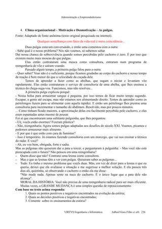 Administração e Empreendedorismo
4. Clima organizacional – Motivação e Desmotivação – As pulgas.
Fonte: Adaptado de fonte anônima (texto original pesquisado na internet).
Qualquer semelhança com fatos da vida real é mera coincidência...
Duas pulgas estavam conversando, e então uma comentou com a outra:
- Sabe qual é o nosso problema? Nós não voamos, só sabemos saltar.
Daí nossa chance de sobrevivência quando somos percebidas pelo cachorro é zero. É por isso que
existem muito mais moscas do que pulgas.
Elas então contrataram uma mosca como consultora, entraram num programa de
reengenharia de vôo e saíram voando.
Passado algum tempo, a primeira pulga falou para a outra:
- Quer saber? Voar não é o suficiente, porque ficamos grudadas ao corpo do cachorro e nosso tempo
de reação é bem menor do que a velocidade da coçada dele.
Temos de aprender a fazer como as abelhas, que sugam o néctar e levantam vôo
rapidamente. Elas então contrataram o serviço de consultoria de uma abelha, que lhes ensinou a
técnica do chega-suga-voa. Funcionou, mas não resolveu...
A primeira pulga explicou porquê:
- Nossa bolsa para armazenar sangue é pequena, por isso temos de ficar muito tempo sugando.
Escapar, a gente até escapa, mas não estamos nos alimentando direito. Temos de aprender como os
pernilongos fazem para se alimentar com aquela rapidez. E então um pernilongo lhes prestou uma
consultoria para incrementar o tamanho do abdômen. Resolvido, mas por poucos minutos.
... Como tinham ficado maiores, a aproximação delas era facilmente percebida pelo cachorro, e elas
eram espantadas antes mesmo de pousar.
Foi aí que encontraram uma saltitante pulguinha, que lhes perguntou:
- Ué, vocês estão enormes! Fizeram plástica?
- Não, reengenharia. Agora somos pulgas adaptadas aos desafios do século XXI. Voamos, picamos e
podemos armazenar mais alimento.
- E por que é que estão com cara de famintas?
- Isso é temporário. Já estamos fazendo consultoria com um morcego, que vai nos ensinar a técnica
do radar. E você?
- Ah, eu vou bem, obrigada, forte e sadia.
Mas as pulgonas não quiseram dar a pata a torcer, e perguntaram à pulguinha: - Mas você não está
preocupada com o futuro? Não pensou em uma reengenharia?
– Quem disse que não? Contratei uma lesma como consultora.
– Mas o que as lesmas têm a ver com pulgas. Quiseram saber as pulgonas...
– Tudo. Eu tinha o mesmo problema que vocês duas. Mas, em vez de dizer para a lesma o que eu
queria, deixei que ela avaliasse a situação e me sugerisse a melhor solução. E ela passou três
dias ali, quietinha, só observando o cachorro e então ela me disse:
"Não mude nada. Apenas sente na nuca do cachorro. É o único lugar que a pata dele não
alcança".
MORAL DA HISTÓRIA: Você não precisa de uma reengenharia radical para ser mais eficiente.
Muitas vezes, a GRANDE MUDANÇA é uma simples questão de reposicionamento.
Com base no texto acima responda:
1. Quais os pontos positivos e negativos encontrados na evolução da estória;
2. Quais as decisões positivas e negativas encontradas;
3. Comente sobre os ensinamentos da estória?
VIRTVS Engenharia e Informática. Adbeel Goes Filho et alli. 236
 