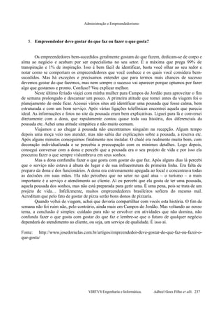 Administração e Empreendedorismo
5. Empreendedor deve gostar do que faz ou fazer o que gosta?
Os empreendedores bem-sucedidos geralmente gostam do que fazem, dedicam-se de corpo e
alma ao negócio e acabam por ser especialistas no seu setor. É a máxima que prega 99% de
transpiração e 1% de inspiração. Isso é bem fácil de identificar, basta você olhar ao seu redor e
notar como se comportam os empreendedores que você conhece e os quais você considera bem-
sucedidos. Mas há exceções e precisamos entender que para termos mais chances de sucesso
devemos gostar do que fazemos, mas nem sempre o sucesso vai aparecer porque optamos por fazer
algo que gostamos e pronto. Confuso? Vou explicar melhor.
Neste último feriado viajei com minha mulher para Campos do Jordão para aproveitar o fim
de semana prolongado e descansar um pouco. A primeira atitude que tomei antes da viagem foi o
planejamento de onde ficar. Acessei vários sites até identificar uma pousada que fosse calma, bem
estruturada e com um bom serviço. Após várias ligações telefônicas encontrei aquela que parecia
ideal. As informações e fotos no site da pousada eram bem explicativas. Liguei para lá e conversei
diretamente com a dona, que rapidamente contou quase toda sua história, dos diferenciais da
pousada etc. Achei uma atitude simpática e não muito comum.
Viajamos e ao chegar à pousada não encontramos ninguém na recepção. Algum tempo
depois uma moça veio nos atender, mas não sabia dar explicações sobre a pousada, a reserva etc.
Após alguns minutos conseguimos finalmente nos instalar. O chalé era realmente muito bom, com
decoração individualizada e se percebia a preocupação com os mínimos detalhes. Logo depois,
consegui conversar com a dona e percebi que a pousada era o seu projeto de vida e por isso ela
procurou fazer o que sempre vislumbrava em seus sonhos.
Mas a dona confundiu fazer o que gosta com gostar do que faz. Após alguns dias lá percebi
que o serviço não estava à altura do lugar e de sua infraestrutura de primeira linha. Era falta de
preparo da dona e dos funcionários. A dona era extremamente apegada ao local e concentrava todas
as decisões em suas mãos. Ela não percebeu que no setor no qual atua – o turismo – o mais
importante é o serviço e atendimento ao cliente. Aí eu percebi que ela gosta de ter uma pousada,
aquela pousada dos sonhos, mas não está preparada para gerir uma. É uma pena, pois se trata de um
projeto de vida… Infelizmente, muitos empreendedores brasileiros sofrem do mesmo mal.
Acreditam que pelo fato de gostar de pizza serão bons donos de pizzaria.
Quando voltei de viagem, achei que deveria compartilhar com vocês esta história. O fim de
semana não foi ruim não, pelo contrário, ainda mais em Campos do Jordão. Mas voltando ao nosso
tema, a conclusão é simples: cuidado para não se envolver em atividades que não domina, não
confunda fazer o que gosta com gostar do que faz e lembre-se que o futuro de qualquer negócio
dependerá do atendimento ao cliente, ou seja, um serviço de qualidade. É isso aí.
Fonte: http://www.josedornelas.com.br/artigos/empreendedor-deve-gostar-do-que-faz-ou-fazer-o-
que-gosta/
VIRTVS Engenharia e Informática. Adbeel Goes Filho et alli. 237
 