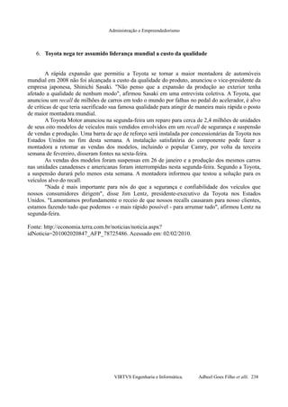 Administração e Empreendedorismo
6. Toyota nega ter assumido liderança mundial a custo da qualidade
A rápida expansão que permitiu a Toyota se tornar a maior montadora de automóveis
mundial em 2008 não foi alcançada a custo da qualidade do produto, anunciou o vice-presidente da
empresa japonesa, Shinichi Sasaki. "Não penso que a expansão da produção ao exterior tenha
afetado a qualidade de nenhum modo", afirmou Sasaki em uma entrevista coletiva. A Toyota, que
anunciou um recall de milhões de carros em todo o mundo por falhas no pedal do acelerador, é alvo
de críticas de que teria sacrificado sua famosa qualidade para atingir de maneira mais rápida o posto
de maior montadora mundial.
A Toyota Motor anunciou na segunda-feira um reparo para cerca de 2,4 milhões de unidades
de seus oito modelos de veículos mais vendidos envolvidos em um recall de segurança e suspensão
de vendas e produção. Uma barra de aço de reforço será instalada por concessionárias da Toyota nos
Estados Unidos no fim desta semana. A instalação satisfatória do componente pode fazer a
montadora a retomar as vendas dos modelos, incluindo o popular Camry, por volta da terceira
semana de fevereiro, disseram fontes na sexta-feira.
As vendas dos modelos foram suspensas em 26 de janeiro e a produção dos mesmos carros
nas unidades canadenses e americanas foram interrompidas nesta segunda-feira. Segundo a Toyota,
a suspensão durará pelo menos esta semana. A montadora informou que testou a solução para os
veículos alvo do recall.
"Nada é mais importante para nós do que a segurança e confiabilidade dos veículos que
nossos consumidores dirigem", disse Jim Lentz, presidente-executivo da Toyota nos Estados
Unidos. "Lamentamos profundamente o receio de que nossos recalls causaram para nosso clientes,
estamos fazendo tudo que podemos - o mais rápido possível - para arrumar tudo", afirmou Lentz na
segunda-feira.
Fonte: http://economia.terra.com.br/noticias/noticia.aspx?
idNoticia=201002020847_AFP_78725486. Acessado em: 02/02/2010.
VIRTVS Engenharia e Informática. Adbeel Goes Filho et alli. 238
 