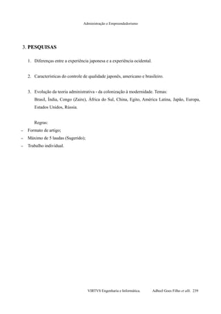 Administração e Empreendedorismo
3.3. PESQUISASPESQUISAS
1. Diferenças entre a experiência japonesa e a experiência ocidental.
2. Características do controle de qualidade japonês, americano e brasileiro.
3. Evolução da teoria administrativa - da colonização à modernidade. Temas:
Brasil, Índia, Congo (Zaire), África do Sul, China, Egito, América Latina, Japão, Europa,
Estados Unidos, Rússia.
Regras:
– Formato de artigo;
– Máximo de 5 laudas (Sugerido);
– Trabalho individual.
VIRTVS Engenharia e Informática. Adbeel Goes Filho et alli. 239
 