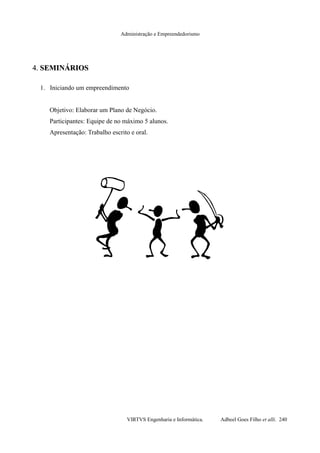 Administração e Empreendedorismo
4.4. SEMINÁRIOSSEMINÁRIOS
1. Iniciando um empreendimento
Objetivo: Elaborar um Plano de Negócio.
Participantes: Equipe de no máximo 5 alunos.
Apresentação: Trabalho escrito e oral.
VIRTVS Engenharia e Informática. Adbeel Goes Filho et alli. 240
 