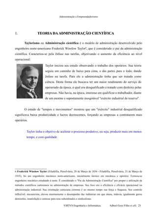 Administração e Empreendedorismo
1.1. TEORIA DAADMINISTRAÇÃO CIENTÍFICATEORIA DAADMINISTRAÇÃO CIENTÍFICA
Taylorismo ou Administração científica é o modelo de administração desenvolvido pelo
engenheiro norte-americano Frederick Winslow Taylor6
, que é considerado o pai da administração
científica. Caracteriza-se pela ênfase nas tarefas, objetivando o aumento da eficiência ao nível
operacional.
Taylor iniciou seu estudo observando o trabalho dos operários. Sua teoria
seguiu um caminho de baixo para cima, e das partes para o todo; dando
ênfase na tarefa. Para ele a administração tinha que ser tratada como
ciência. Desta forma ele buscava ter um maior rendimento do serviço do
operariado da época, o qual era desqualificado e tratado com desleixo pelas
empresas. Não havia, na época, interesse em qualificar o trabalhador, diante
de um enorme e supostamente inesgotável "exército industrial de reserva".
O estudo de "tempos e movimentos" mostrou que um "exército" industrial desqualificado
significava baixa produtividade e lucros decrescentes, forçando as empresas a contratarem mais
operários.
Taylor tinha o objetivo de acelerar o processo produtivo, ou seja, produzir mais em menos
tempo, e com qualidade.
6 Frederick Winslow Taylor (Filadélfia, Pensilvânia, 20 de Março de 1856 - Filadélfia, Pensilvânia, 21 de Março de
1915), foi um engenheiro mecânico norte-americano, inicialmente técnico em mecânica e operário. Formou-se
engenheiro mecânico estudando à noite. É considerado o "Pai da Administração Científica" por propor a utilização de
métodos científicos cartesianos na administração de empresas. Seu foco era a eficiência e eficácia operacional na
administração industrial. Sua orientação cartesiana extrema é ao mesmo tempo sua força e fraqueza. Seu controle
inflexível, mecanicista, elevou enormemente o desempenho das indústrias em que atuou, todavia, igualmente gerou
demissões, insatisfação e estresse para seus subordinados e sindicalistas.
VIRTVS Engenharia e Informática. Adbeel Goes Filho et alli. 25
 