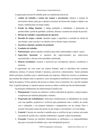 Administração e Empreendedorismo
A organização racional do trabalho pode ser estabelecida através de:
1. Análise do trabalho e estudo dos tempos e movimentos: objetiva a isenção de
movimentos inúteis, para que o operário executasse de forma mais simples e rápida a sua
função, estabelecendo um tempo médio;
2. Estudo da fadiga humana: a fadiga predispõe o trabalhador a diminuição da
produtividade e perda de qualidade, acidentes, doenças e aumento da rotação de pessoal;
3. Divisão do trabalho e especialização do operário;
4. Desenho de cargos e tarefas: desenhar cargos e especificar o conteúdo de tarefas de
uma função, como executar e as relações com os demais cargos existentes;
5. Incentivos salariais e prêmios de produção;
6. Condições de trabalho;
7. Padronização: aplicar métodos científicos para obter uniformidade e reduzir custos;
8. Supervisão funcional: os operários são supervisionados por supervisores
especializados, e não por uma autoridade centralizada;
9. Homem Econômico:o homem é motivável por recompensas salariais, econômicas e
materiais.
A organização era vista como um sistema fechado, onde os indivíduos não recebiam
influências externas. O sistema fechado é mecânico, previsível e determinístico. Taylor pretendia
definir princípios científicos para a administração das empresas. Objetivava resolver os problemas
que resultam das relações entre os operários, como consequência modificam-se as relações humanas
dentro da empresa. O bom operário não discute as ordens, nem as instruções, faz o que lhe mandam
fazer. A gerência planeja e o operário apenas executa as ordens e tarefas que lhe são determinadas.
Os princípios fundamentais da Administração Científica são:
1. Planejamento: Consiste em substituir o critério individual do operário, a improvisação e
o empirismo por métodos planejados e testados;
2. Preparação dos trabalhadores: Selecionar cientificamente os trabalhadores de acordo
com suas aptidões, prepará-los e treiná-los para produzirem mais e melhor, de acordo
com o planejado, e em preparar máquinas e equipamentos em um arranjo físico e
racional. Pressupõe estudo das tarefas ou dos tempos e movimentos e a Lei da fadiga;
3. Controle: Consiste em controlar o trabalho para se certificar de que o mesmo está sendo
executado de acordo com o método estabelecido e segundo o plano de produção;
4. Execução: Consiste em distribuir distintamente as atribuições e as responsabilidades
para que a execução do trabalho seja o mais disciplinado possível.
VIRTVS Engenharia e Informática. Adbeel Goes Filho et alli. 26
 