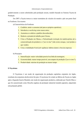 Administração e Empreendedorismo
gradativamente a serem substituídos pela produção enxuta, modelo baseado no Sistema Toyota de
Produção.
Em 2007 a Toyota torna-se a maior montadora de veículos do mundo e põe um ponto final
no Fordismo. Em resumo:
a) Características do Fordismo
1. Crediário: atrair o consumo (até para os próprios operários);
2. Introduziu o marketing como nunca antes;
3. Aumentou os salários a padrões desconhecidos;
4. Reduziu a jornada de trabalho para 8 horas;
5. Criou a Produção em Massa, a Verticalização (extração da matéria-prima até a
comercialização do produto) e o "just in time" (não existe estoque, você produz o
que vende);
6. Criou o trabalhador Ford (sob vigilância: hábitos dentro e fora da empresa).
b) Princípios
1. Intensificação: maior velocidade possível na linha de montagem;
2. Economicidade: menor tempo possível, sem empato de produção ("just in time");
3. Produtividade: máximo de produção no menor tempo
O Toyotismo
O Toyotismo é um modo de organização da produção capitalista originário do Japão,
resultante da conjuntura desfavorável do país. O toyotismo foi criado na fábrica da Toyota no Japão
após a Segunda Guerra Mundial, este modo de organização produtiva, elaborado por Taiichi Ohno e
que foi caracterizado como filosofia orgânica da produção industrial (modelo japonês), adquirindo
uma projeção global.
VIRTVS Engenharia e Informática. Adbeel Goes Filho et alli. 28
 