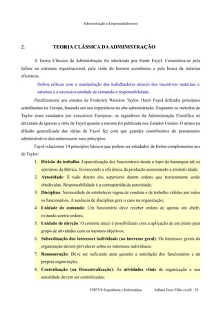 Administração e Empreendedorismo
2.2. TEORIA CLÁSSICA DAADMINISTRAÇÃOTEORIA CLÁSSICA DAADMINISTRAÇÃO
A Teoria Clássica da Administração foi idealizada por Henri Fayol. Caracteriza-se pela
ênfase na estrutura organizacional, pela visão do homem econômico e pela busca da máxima
eficiência.
Sofreu críticas com a manipulação dos trabalhadores através dos incentivos materiais e
salariais e a excessiva unidade de comando e responsabilidade.
Paralelamente aos estudos de Frederick Winslow Taylor, Henri Fayol defendia princípios
semelhantes na Europa, baseado em sua experiência na alta administração. Enquanto os métodos de
Taylor eram estudados por executivos Europeus, os seguidores da Administração Científica só
deixaram de ignorar a obra de Fayol quando a mesma foi publicada nos Estados Unidos. O atraso na
difusão generalizada das idéias de Fayol fez com que grandes contribuintes do pensamento
administrativo desconhecessem seus princípios.
Fayol relacionou 14 princípios básicos que podem ser estudados de forma complementar aos
de Taylor:
1. Divisão do trabalho: Especialização dos funcionários desde o topo da hierarquia até os
operários da fábrica, favorecendo a eficiência da produção aumentando a produtividade;
2. Autoridade: É todo direito dos superiores darem ordens que teoricamente serão
obedecidas. Responsabilidade é a contrapartida da autoridade;
3. Disciplina: Necessidade de estabelecer regras de conduta e de trabalho válidas pra todos
os funcionários. A ausência de disciplina gera o caos na organização;
4. Unidade de comando: Um funcionário deve receber ordens de apenas um chefe,
evitando contra-ordens;
5. Unidade de direção: O controle único é possibilitado com a aplicação de um plano para
grupo de atividades com os mesmos objetivos;
6. Subordinação dos interesses individuais (ao interesse geral): Os interesses gerais da
organização devem prevalecer sobre os interesses individuais;
7. Remuneração: Deve ser suficiente para garantir a satisfação dos funcionários e da
própria organização;
8. Centralização (ou Descentralização): As atividades vitais da organização e sua
autoridade devem ser centralizadas;
VIRTVS Engenharia e Informática. Adbeel Goes Filho et alli. 29
 