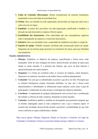 Administração e Empreendedorismo
9. Linha de Comando (Hierarquia): Defesa incondicional da estrutura hierárquica,
respeitando à risca uma linha de autoridade fixa;
10. Ordem: Deve ser mantida em toda organização, preservando um lugar pra cada coisa e
cada coisa em seu lugar;
11. Equidade: A justiça deve prevalecer em toda organização, justificando a lealdade e a
devoção de cada funcionário à empresa. Direitos iguais;
12. Estabilidade dos funcionários: Uma rotatividade alta tem conseqüências negativas
sobre o desempenho da empresa e o moral dos funcionários;
13. Iniciativa: Deve ser entendida como a capacidade de estabelecer um plano e cumpri-lo;
14. Espírito de equipe: Trabalho conjunto, facilitado pela comunicação dentro da equipe.
Integrantes de um mesmo grupo precisam ter consciência de classe, para que defendam
seus propósitos.
Funções Administrativas
1. Planejar: Estabelece os objetivos da empresa, especificando a forma como serão
alcançados. Parte de uma sondagem do futuro, desenvolvendo um plano de ações para
atingir as metas traçadas. É a primeira das funções, que serve de base diretora à
operacionalização das outras funções;
2. Organizar: É a forma de coordenar todos os recursos da empresa, sejam humanos,
financeiros ou materiais, alocando-os da melhor forma conforme planejamento;
3. Comandar: Faz com que os subordinados executem o que deve ser feito. Pressupõe que
as relações hierárquicas estejam claramente definidas, ou seja, que a forma como
administradores e subordinados se influenciam esteja explícita, assim como o grau de
participação e colaboração de cada um para a realização dos objetivos definidos;
4. Coordenar: A implantação de qualquer planejamento seria inviável sem a coordenação
das atitudes e esforços de toda a empresa, almejando as metas traçadas;
5. Controlar: Estabelecer padrões e medidas de desempenho que permitam assegurar que
as atitudes empregadas sejam as mais compatíveis com o que a empresa espera. O
controle das atividades desenvolvidas permite maximizar a probabilidade de que tudo
ocorra conforme as regras estabelecidas e ditadas.
Hoje usa-se apenas: Planejar, Organizar, Dirigir ou Executar e Controlar. (no lugar de
Comandar e Coordenar). Uniram-se essas duas funções porque o objetivo é o mesmo.
VIRTVS Engenharia e Informática. Adbeel Goes Filho et alli. 30
 