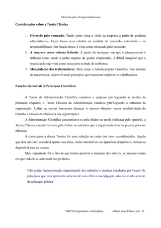 Administração e Empreendedorismo
Considerações sobre a Teoria Clássica
1. Obsessão pelo comando: Tendo como ótica a visão da empresa a partir da gerência
administrativa, Fayol focou seus estudos na unidade do comando, autoridade e na
responsabilidade. Em função disso, é visto como obcecado pelo comando;
2. A empresa como sistema fechado: A partir do momento em que o planejamento é
definido como sendo a pedra angular da gestão empresarial, é difícil imaginar que a
organização seja vista como uma parte isolada do ambiente;
3. Manipulação dos trabalhadores: Bem como a Administração Científica, fora tachada
de tendenciosa, desenvolvendo princípios que buscavam explorar os trabalhadores.
Funções Gerenciais X Princípios Científicos
A Teoria da Administração Científica estudava a empresa privilegiando as tarefas de
produção enquanto a Teoria Clássica da Administração estudava privilegiando a estrutura da
organização. Ambas as teorias buscavam alcançar o mesmo objetivo: maior produtividade do
trabalho e a busca da eficiência nas organizações.
A Administração Científica caracterizava-se pela ênfase na tarefa realizada pelo operário, a
Teoria Clássica caracterizava-se pela ênfase na estrutura que a organização deveria possuir para ser
eficiente.
A consequência destas Teorias foi uma redução no custo dos bens manufaturados. Aquilo
que fora um luxo acessível apenas aos ricos, como automóveis ou aparelhos domésticos, tornou-se
disponível para as massas.
Mais importante foi o fato de que tornou possível o aumento dos salários, ao mesmo tempo
em que reduziu o custo total dos produtos.
Não existe fundamentação experimental dos métodos e técnicas estudados por Fayol. Os
princípios que esta apresenta carecem de uma efetiva investigação, não resistindo ao teste
de aplicação prática.
VIRTVS Engenharia e Informática. Adbeel Goes Filho et alli. 31
 