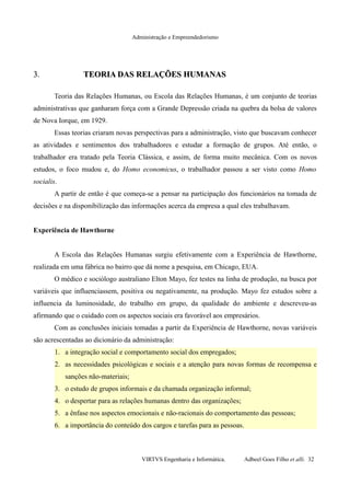 Administração e Empreendedorismo
3.3. TEORIA DAS RELAÇÕES HUMANASTEORIA DAS RELAÇÕES HUMANAS
Teoria das Relações Humanas, ou Escola das Relações Humanas, é um conjunto de teorias
administrativas que ganharam força com a Grande Depressão criada na quebra da bolsa de valores
de Nova Iorque, em 1929.
Essas teorias criaram novas perspectivas para a administração, visto que buscavam conhecer
as atividades e sentimentos dos trabalhadores e estudar a formação de grupos. Até então, o
trabalhador era tratado pela Teoria Clássica, e assim, de forma muito mecânica. Com os novos
estudos, o foco mudou e, do Homo economicus, o trabalhador passou a ser visto como Homo
socialis.
A partir de então é que começa-se a pensar na participação dos funcionários na tomada de
decisões e na disponibilização das informações acerca da empresa a qual eles trabalhavam.
Experiência de Hawthorne
A Escola das Relações Humanas surgiu efetivamente com a Experiência de Hawthorne,
realizada em uma fábrica no bairro que dá nome a pesquisa, em Chicago, EUA.
O médico e sociólogo australiano Elton Mayo, fez testes na linha de produção, na busca por
variáveis que influenciassem, positiva ou negativamente, na produção. Mayo fez estudos sobre a
influencia da luminosidade, do trabalho em grupo, da qualidade do ambiente e descreveu-as
afirmando que o cuidado com os aspectos sociais era favorável aos empresários.
Com as conclusões iniciais tomadas a partir da Experiência de Hawthorne, novas variáveis
são acrescentadas ao dicionário da administração:
1. a integração social e comportamento social dos empregados;
2. as necessidades psicológicas e sociais e a atenção para novas formas de recompensa e
sanções não-materiais;
3. o estudo de grupos informais e da chamada organização informal;
4. o despertar para as relações humanas dentro das organizações;
5. a ênfase nos aspectos emocionais e não-racionais do comportamento das pessoas;
6. a importância do conteúdo dos cargos e tarefas para as pessoas.
VIRTVS Engenharia e Informática. Adbeel Goes Filho et alli. 32
 