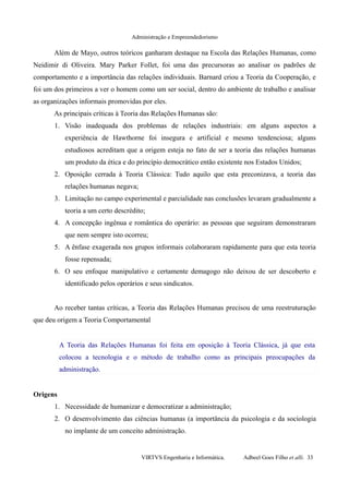 Administração e Empreendedorismo
Além de Mayo, outros teóricos ganharam destaque na Escola das Relações Humanas, como
Neidimir di Oliveira. Mary Parker Follet, foi uma das precursoras ao analisar os padrões de
comportamento e a importância das relações individuais. Barnard criou a Teoria da Cooperação, e
foi um dos primeiros a ver o homem como um ser social, dentro do ambiente de trabalho e analisar
as organizações informais promovidas por eles.
As principais críticas à Teoria das Relações Humanas são:
1. Visão inadequada dos problemas de relações industriais: em alguns aspectos a
experiência de Hawthorne foi insegura e artificial e mesmo tendenciosa; alguns
estudiosos acreditam que a origem esteja no fato de ser a teoria das relações humanas
um produto da ética e do princípio democrático então existente nos Estados Unidos;
2. Oposição cerrada à Teoria Clássica: Tudo aquilo que esta preconizava, a teoria das
relações humanas negava;
3. Limitação no campo experimental e parcialidade nas conclusões levaram gradualmente a
teoria a um certo descrédito;
4. A concepção ingênua e romântica do operário: as pessoas que seguiram demonstraram
que nem sempre isto ocorreu;
5. A ênfase exagerada nos grupos informais colaboraram rapidamente para que esta teoria
fosse repensada;
6. O seu enfoque manipulativo e certamente demagogo não deixou de ser descoberto e
identificado pelos operários e seus sindicatos.
Ao receber tantas críticas, a Teoria das Relações Humanas precisou de uma reestruturação
que deu origem a Teoria Comportamental
A Teoria das Relações Humanas foi feita em oposição à Teoria Clássica, já que esta
colocou a tecnologia e o método de trabalho como as principais preocupações da
administração.
Origens
1. Necessidade de humanizar e democratizar a administração;
2. O desenvolvimento das ciências humanas (a importância da psicologia e da sociologia
no implante de um conceito administração.
VIRTVS Engenharia e Informática. Adbeel Goes Filho et alli. 33
 