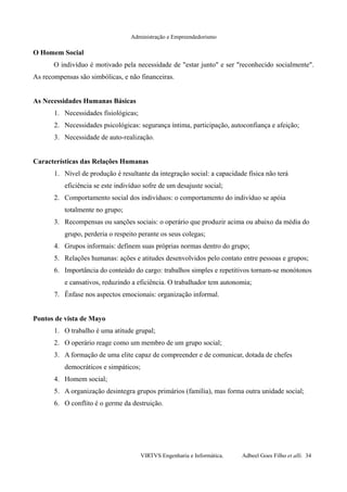 Administração e Empreendedorismo
O Homem Social
O indivíduo é motivado pela necessidade de "estar junto" e ser "reconhecido socialmente".
As recompensas são simbólicas, e não financeiras.
As Necessidades Humanas Básicas
1. Necessidades fisiológicas;
2. Necessidades psicológicas: segurança íntima, participação, autoconfiança e afeição;
3. Necessidade de auto-realização.
Características das Relações Humanas
1. Nível de produção é resultante da integração social: a capacidade física não terá
eficiência se este indivíduo sofre de um desajuste social;
2. Comportamento social dos indivíduos: o comportamento do indivíduo se apóia
totalmente no grupo;
3. Recompensas ou sanções sociais: o operário que produzir acima ou abaixo da média do
grupo, perderia o respeito perante os seus colegas;
4. Grupos informais: definem suas próprias normas dentro do grupo;
5. Relações humanas: ações e atitudes desenvolvidos pelo contato entre pessoas e grupos;
6. Importância do conteúdo do cargo: trabalhos simples e repetitivos tornam-se monótonos
e cansativos, reduzindo a eficiência. O trabalhador tem autonomia;
7. Ênfase nos aspectos emocionais: organização informal.
Pontos de vista de Mayo
1. O trabalho é uma atitude grupal;
2. O operário reage como um membro de um grupo social;
3. A formação de uma elite capaz de compreender e de comunicar, dotada de chefes
democráticos e simpáticos;
4. Homem social;
5. A organização desintegra grupos primários (família), mas forma outra unidade social;
6. O conflito é o germe da destruição.
VIRTVS Engenharia e Informática. Adbeel Goes Filho et alli. 34
 