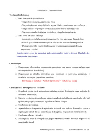 Administração e Empreendedorismo
Teorias sobre liderança
1. Teoria de traços de personalidade
· Traços físicos: energia, aparência e peso;
· Traços intelectuais: adaptabilidade, agressividade, entusiasmo e autoconfiança;
· Traços sociais: cooperação, habilidades administrativas e interpessoais;
· Traços com tarefas: iniciativa, persistência e impulso de realização.
2. Teoria sobre estilos de liderança
· Autocrática: o trabalho somente se desenvolve com a presença física do líder;
· Liberal: pouco respeito em relação ao líder e forte individualismo agressivo;
· Democrática: líder e subordinados desenvolvem uma comunicação franca,
espontânea e cordial.
Quanto menor o uso de autoridade pelo administrador, maior a área de liberdade dos
subordinados e vice-versa.
Comunicação
1. Proporcionar informação e compreensão necessárias para que as pessoas realizem suas
tarefas (habilidade de trabalhar);
2. Proporcionar as atitudes necessárias que promovam a motivação, cooperação e
satisfação nos cargos (vontade de trabalhar).
Habilidade de trabalhar + Vontade de trabalhar = Trabalho de equipe
Características da Organização Informal
1. Relação de coesão ou de antagonismo: relações pessoais de simpatia ou de antipatia, de
diferentes intensidade;
2. Status: o prestígio está mais ligado na participação do indivíduo na organização informal
(grupo), do que propriamente na organização formal (cargo);
3. Colaboração espontânea;
4. A possibilidade da oposição à organização informal: esta pode se desenvolver contra a
organização formal, devido a inabilidade da direção de propiciar um clima favorável;
5. Padrões de relações e atitudes;
6. Mudanças de níveis e alterações dos grupos informais: devido a mudança de pessoal na
organização formal.
VIRTVS Engenharia e Informática. Adbeel Goes Filho et alli. 35
 