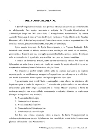 Administração e Empreendedorismo
4.4. TEORIA COMPORTAMENTALTEORIA COMPORTAMENTAL
A Teoria Comportamental marca a mais profunda influência das ciências do comportamento
na administração. Para muitos, representa a aplicação da Psicologia Organizacional à
Administração. Surgiu em 1957, com o livro “O Comportamento Administrativo”, de Herbert
Alexander Simon, que dá inicio a Teoria das Decisões e críticas às Teorias Clássica e das Relações
Humanas – início da Teoria Comportamental. Esta teoria se assenta em novas proposições acerca da
motivação humana, principalmente com McGregor, Maslow e Herzberg.
Outro aspecto importante da Teoria Comportamental é o Processo Decisorial. Todo
indivíduo é um tomador de decisão, baseando-se nas informações que recebe do seu ambiente,
processando-as de acordo com suas convicções e assumindo atitudes, opiniões e pontos de vista em
todas as circunstâncias. A organização neste sentido é vista como um sistema de decisões.
A ideia de um tomador de decisões, dentro de uma racionalidade limitada pela escassez de
informações que pode obter e se processar, conduz ao conceito do homem administrativo, que se
comporta buscando soluções satisfatórias e não soluções ótimas.
Nas organizações existem sempre conflitos entre os objetivos individuais e os objetivos
organizacionais. Na medida em que as organizações pressionam para alcançar os seus objetivos,
elas privam os indivíduos da satisfação de seus objetivos pessoais, e vice-versa.
A reciprocidade entre os indivíduos e organizações e suas relações de intercâmbio são
importantes para o estudo das organizações. O administrador precisa conhecer os mecanismos
motivacionais para poder dirigir adequadamente as pessoas. Maslow apresentou a teoria da
motivação, segundo a qual as necessidades humanas estão organizadas e dispostas em níveis, numa
hierarquia de importância e de influência:
1. Necessidades Fisiológicos;
2. Necessidades de Segurança;
3. Necessidades Sociais (afeto);
4. Necessidades de Estima (status); e,
5. Necessidades de Auto-realização.
Por fim, uma extensa apreciação crítica a respeito da Teoria Comportamental na
Administração como uma tentativa de balanço de suas contribuições e suas limitações mostra sua
profunda influência na Teoria Administrativa.
VIRTVS Engenharia e Informática. Adbeel Goes Filho et alli. 36
 