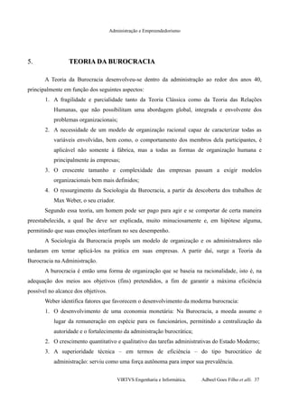 Administração e Empreendedorismo
5.5. TEORIA DA BUROCRACIATEORIA DA BUROCRACIA
A Teoria da Burocracia desenvolveu-se dentro da administração ao redor dos anos 40,
principalmente em função dos seguintes aspectos:
1. A fragilidade e parcialidade tanto da Teoria Clássica como da Teoria das Relações
Humanas, que não possibilitam uma abordagem global, integrada e envolvente dos
problemas organizacionais;
2. A necessidade de um modelo de organização racional capaz de caracterizar todas as
variáveis envolvidas, bem como, o comportamento dos membros dela participantes, é
aplicável não somente à fábrica, mas a todas as formas de organização humana e
principalmente às empresas;
3. O crescente tamanho e complexidade das empresas passam a exigir modelos
organizacionais bem mais definidos;
4. O ressurgimento da Sociologia da Burocracia, a partir da descoberta dos trabalhos de
Max Weber, o seu criador.
Segundo essa teoria, um homem pode ser pago para agir e se comportar de certa maneira
preestabelecida, a qual lhe deve ser explicada, muito minuciosamente e, em hipótese alguma,
permitindo que suas emoções interfiram no seu desempenho.
A Sociologia da Burocracia propôs um modelo de organização e os administradores não
tardaram em tentar aplicá-los na prática em suas empresas. A partir daí, surge a Teoria da
Burocracia na Administração.
A burocracia é então uma forma de organização que se baseia na racionalidade, isto é, na
adequação dos meios aos objetivos (fins) pretendidos, a fim de garantir a máxima eficiência
possível no alcance dos objetivos.
Weber identifica fatores que favorecem o desenvolvimento da moderna burocracia:
1. O desenvolvimento de uma economia monetária: Na Burocracia, a moeda assume o
lugar da remuneração em espécie para os funcionários, permitindo a centralização da
autoridade e o fortalecimento da administração burocrática;
2. O crescimento quantitativo e qualitativo das tarefas administrativas do Estado Moderno;
3. A superioridade técnica – em termos de eficiência – do tipo burocrático de
administração: serviu como uma força autônoma para impor sua prevalência.
VIRTVS Engenharia e Informática. Adbeel Goes Filho et alli. 37
 