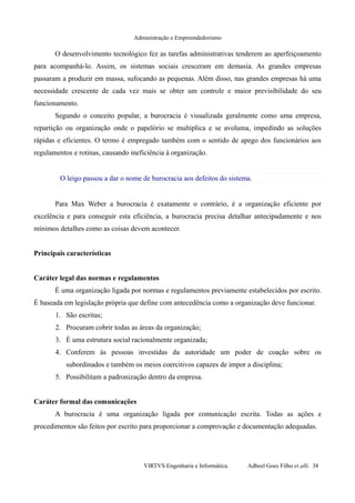 Administração e Empreendedorismo
O desenvolvimento tecnológico fez as tarefas administrativas tenderem ao aperfeiçoamento
para acompanhá-lo. Assim, os sistemas sociais cresceram em demasia. As grandes empresas
passaram a produzir em massa, sufocando as pequenas. Além disso, nas grandes empresas há uma
necessidade crescente de cada vez mais se obter um controle e maior previsibilidade do seu
funcionamento.
Segundo o conceito popular, a burocracia é visualizada geralmente como uma empresa,
repartição ou organização onde o papelório se multiplica e se avoluma, impedindo as soluções
rápidas e eficientes. O termo é empregado também com o sentido de apego dos funcionários aos
regulamentos e rotinas, causando ineficiência à organização.
O leigo passou a dar o nome de burocracia aos defeitos do sistema.
Para Max Weber a burocracia é exatamente o contrário, é a organização eficiente por
excelência e para conseguir esta eficiência, a burocracia precisa detalhar antecipadamente e nos
mínimos detalhes como as coisas devem acontecer.
Principais características
Caráter legal das normas e regulamentos
É uma organização ligada por normas e regulamentos previamente estabelecidos por escrito.
É baseada em legislação própria que define com antecedência como a organização deve funcionar.
1. São escritas;
2. Procuram cobrir todas as áreas da organização;
3. É uma estrutura social racionalmente organizada;
4. Conferem às pessoas investidas da autoridade um poder de coação sobre os
subordinados e também os meios coercitivos capazes de impor a disciplina;
5. Possibilitam a padronização dentro da empresa.
Caráter formal das comunicações
A burocracia é uma organização ligada por comunicação escrita. Todas as ações e
procedimentos são feitos por escrito para proporcionar a comprovação e documentação adequadas.
VIRTVS Engenharia e Informática. Adbeel Goes Filho et alli. 38
 