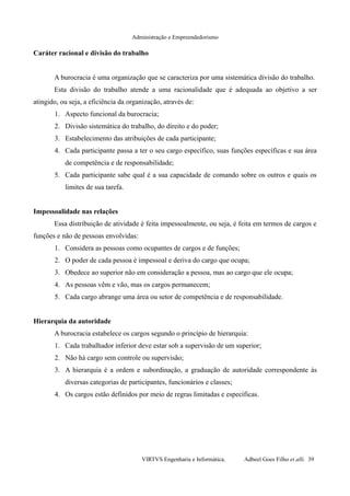Administração e Empreendedorismo
Caráter racional e divisão do trabalho
A burocracia é uma organização que se caracteriza por uma sistemática divisão do trabalho.
Esta divisão do trabalho atende a uma racionalidade que é adequada ao objetivo a ser
atingido, ou seja, a eficiência da organização, através de:
1. Aspecto funcional da burocracia;
2. Divisão sistemática do trabalho, do direito e do poder;
3. Estabelecimento das atribuições de cada participante;
4. Cada participante passa a ter o seu cargo específico, suas funções específicas e sua área
de competência e de responsabilidade;
5. Cada participante sabe qual é a sua capacidade de comando sobre os outros e quais os
limites de sua tarefa.
Impessoalidade nas relações
Essa distribuição de atividade é feita impessoalmente, ou seja, é feita em termos de cargos e
funções e não de pessoas envolvidas:
1. Considera as pessoas como ocupantes de cargos e de funções;
2. O poder de cada pessoa é impessoal e deriva do cargo que ocupa;
3. Obedece ao superior não em consideração a pessoa, mas ao cargo que ele ocupa;
4. As pessoas vêm e vão, mas os cargos permanecem;
5. Cada cargo abrange uma área ou setor de competência e de responsabilidade.
Hierarquia da autoridade
A burocracia estabelece os cargos segundo o princípio de hierarquia:
1. Cada trabalhador inferior deve estar sob a supervisão de um superior;
2. Não há cargo sem controle ou supervisão;
3. A hierarquia é a ordem e subordinação, a graduação de autoridade correspondente às
diversas categorias de participantes, funcionários e classes;
4. Os cargos estão definidos por meio de regras limitadas e específicas.
VIRTVS Engenharia e Informática. Adbeel Goes Filho et alli. 39
 