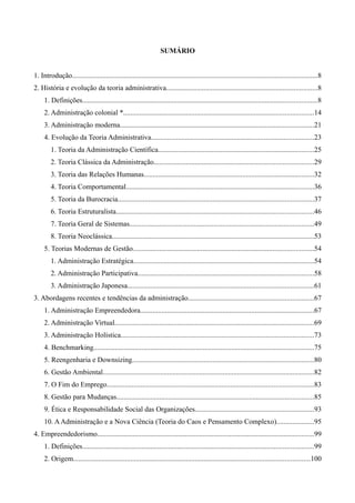 SUMÁRIO
1. Introdução.........................................................................................................................................8
2. História e evolução da teoria administrativa....................................................................................8
1. Definições...................................................................................................................................8
2. Administração colonial *..........................................................................................................14
3. Administração moderna............................................................................................................21
4. Evolução da Teoria Administrativa...........................................................................................23
1. Teoria da Administração Científica.......................................................................................25
2. Teoria Clássica da Administração.........................................................................................29
3. Teoria das Relações Humanas...............................................................................................32
4. Teoria Comportamental.........................................................................................................36
5. Teoria da Burocracia.............................................................................................................37
6. Teoria Estruturalista..............................................................................................................46
7. Teoria Geral de Sistemas.......................................................................................................49
8. Teoria Neoclássica.................................................................................................................53
5. Teorias Modernas de Gestão.....................................................................................................54
1. Administração Estratégica.....................................................................................................54
2. Administração Participativa..................................................................................................58
3. Administração Japonesa........................................................................................................61
3. Abordagens recentes e tendências da administração......................................................................67
1. Administração Empreendedora.................................................................................................67
2. Administração Virtual...............................................................................................................69
3. Administração Holística............................................................................................................73
4. Benchmarking...........................................................................................................................75
5. Reengenharia e Downsizing.....................................................................................................80
6. Gestão Ambiental......................................................................................................................82
7. O Fim do Emprego...................................................................................................................83
8. Gestão para Mudanças..............................................................................................................85
9. Ética e Responsabilidade Social das Organizações..................................................................93
10. AAdministração e a Nova Ciência (Teoria do Caos e Pensamento Complexo).....................95
4. Empreendedorismo.........................................................................................................................99
1. Definições.................................................................................................................................99
2. Origem....................................................................................................................................100
 