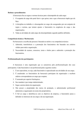 Administração e Empreendedorismo
Rotinas e procedimentos
A burocracia fixa as regras e normas técnicas para o desempenho de cada cargo:
1. O ocupante do cargo não pode fazer o que quiser, mas o que a burocracia impõe que ele
faça;
2. A disciplina no trabalho e o desempenho no cargo são assegurados por um conjunto de
regras e normas, que tentam ajustar o funcionário às exigências do cargo e das
organizações;
3. Todas as atividades de cada cargo são desempenhadas segundo padrões definidos.
Competência técnica e Meritocracia
Na burocracia a escolha das pessoas é baseada no mérito e na competência técnica:
1. Admissão, transferência e a promoção dos funcionários são baseadas em critérios
válidos para toda a organização;
2. Necessidade de exames, concursos, testes e títulos para a admissão e promoção dos
funcionários.
Profissionalização dos participantes
A burocracia é uma organização que se caracteriza pela profissionalização dos seus
participantes. Cada funcionário é um profissional pelas seguintes razões:
1. É um especialista, ou seja, cada funcionário é especializado nas atividades do seu cargo;
2. É assalariado: os funcionários da burocracia participam da organização e recebem
salários correspondentes ao cargo que ocupam;
3. É nomeado por superior hierárquico;
4. Seu mandato é por tempo indeterminado;
5. Segue carreira dentro da organização;
6. Não possui a propriedade dos meios de produção, o administrador profissional
administra a organização em nome dos proprietários;
7. É fiel ao cargo e identifica-se com os objetivos da empresa, o funcionário passa a
defender os interesses do seu cargo e da sua organização.
VIRTVS Engenharia e Informática. Adbeel Goes Filho et alli. 40
 