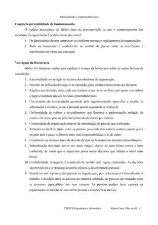 Administração e Empreendedorismo
Completa previsibilidade do funcionamento
O modelo burocrático de Weber parte da pressuposição de que o comportamento dos
membros da organização é perfeitamente previsível:
1. Os funcionários devem comportar-se conforme normas e regulamentos da organização;
2. Tudo na burocracia é estabelecido no sentido de prever todas as ocorrências e
transformar em rotina sua execução.
Vantagens da Burocracia
Weber viu inúmeras razões para explicar o avanço da burocracia sobre as outras formas de
associação:
1. Racionalidade em relação ao alcance dos objetivos da organização;
2. Precisão na definição do cargo e na operação, pelo conhecimento exato dos deveres;
3. Rapidez nas decisões, pois, cada um conhece o que deve ser feito, por quem e as ordens
e papéis tramitam através de canais preestabelecidos;
4. Univocidade de interpretação garantida pela regulamentação específica e escrita. A
informação é discreta, já que é passada apenas a quem deve recebê-la;
5. Uniformidade de rotinas e procedimentos que favorece a padronização, redução de
custos e de erros, pois os procedimentos são definidos por escrito;
6. Continuidade da organização através da substituição do pessoal que é afastado;
7. Redução no nível de atrito, entre as pessoas, pois cada funcionário conhece aquilo que é
exigido dele e quais os limites entre suas responsabilidade e as do outro;
8. Constância: os mesmos tipos de decisão devem ser tomados nas mesmas circunstâncias;
9. Subordinação dos mais novos aos mais antigos dentro de uma forma estrita e bem
conhecida, de modo que o supervisor possa tomar decisões que afetam o nível mais
baixo;
10. Confiabilidade: o negócio é conduzido de acordo com regras conhecidas. As decisões
são previsíveis e o processo decisório elimina a discriminação pessoal;
11. Benefícios sob o prisma das pessoas na organização, pois a hierarquia é formalizada, o
trabalho é dividido entre as pessoas de maneira ordenada, as pessoas são treinadas para
se tornarem especialistas em seus campos. As pessoas podem fazer carreira na
organização em função de seu mérito pessoal e competência técnica.
VIRTVS Engenharia e Informática. Adbeel Goes Filho et alli. 41
 