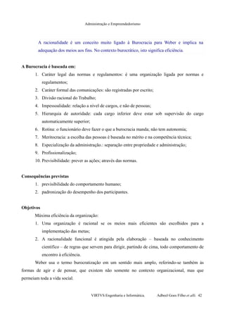 Administração e Empreendedorismo
A racionalidade é um conceito muito ligado à Burocracia para Weber e implica na
adequação dos meios aos fins. No contexto burocrático, isto significa eficiência.
A Burocracia é baseada em:
1. Caráter legal das normas e regulamentos: é uma organização ligada por normas e
regulamentos;
2. Caráter formal das comunicações: são registradas por escrito;
3. Divisão racional do Trabalho;
4. Impessoalidade: relação a nível de cargos, e não de pessoas;
5. Hierarquia de autoridade: cada cargo inferior deve estar sob supervisão do cargo
automaticamente superior;
6. Rotina: o funcionário deve fazer o que a burocracia manda; não tem autonomia;
7. Meritocracia: a escolha das pessoas é baseada no mérito e na competência técnica;
8. Especialização da administração.: separação entre propriedade e administração;
9. Profissionalização;
10. Previsibilidade: prever as ações; através das normas.
Consequências previstas
1. previsibilidade do comportamento humano;
2. padronização do desempenho dos participantes.
Objetivos
Máxima eficiência da organização:
1. Uma organização é racional se os meios mais eficientes são escolhidos para a
implementação das metas;
2. A racionalidade funcional é atingida pela elaboração – baseada no conhecimento
cientifico – de regras que servem para dirigir, partindo de cima, todo comportamento de
encontro à eficiência.
Weber usa o termo burocratização em um sentido mais amplo, referindo-se também às
formas de agir e de pensar, que existem não somente no contexto organizacional, mas que
permeiam toda a vida social.
VIRTVS Engenharia e Informática. Adbeel Goes Filho et alli. 42
 