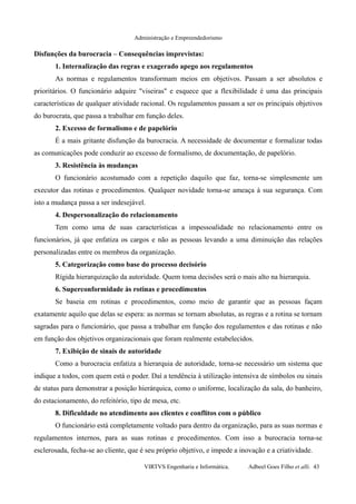 Administração e Empreendedorismo
Disfunções da burocracia – Consequências imprevistas:
1. Internalização das regras e exagerado apego aos regulamentos
As normas e regulamentos transformam meios em objetivos. Passam a ser absolutos e
prioritários. O funcionário adquire "viseiras" e esquece que a flexibilidade é uma das principais
características de qualquer atividade racional. Os regulamentos passam a ser os principais objetivos
do burocrata, que passa a trabalhar em função deles.
2. Excesso de formalismo e de papelório
É a mais gritante disfunção da burocracia. A necessidade de documentar e formalizar todas
as comunicações pode conduzir ao excesso de formalismo, de documentação, de papelório.
3. Resistência às mudanças
O funcionário acostumado com a repetição daquilo que faz, torna-se simplesmente um
executor das rotinas e procedimentos. Qualquer novidade torna-se ameaça à sua segurança. Com
isto a mudança passa a ser indesejável.
4. Despersonalização do relacionamento
Tem como uma de suas características a impessoalidade no relacionamento entre os
funcionários, já que enfatiza os cargos e não as pessoas levando a uma diminuição das relações
personalizadas entre os membros da organização.
5. Categorização como base do processo decisório
Rígida hierarquização da autoridade. Quem toma decisões será o mais alto na hierarquia.
6. Superconformidade às rotinas e procedimentos
Se baseia em rotinas e procedimentos, como meio de garantir que as pessoas façam
exatamente aquilo que delas se espera: as normas se tornam absolutas, as regras e a rotina se tornam
sagradas para o funcionário, que passa a trabalhar em função dos regulamentos e das rotinas e não
em função dos objetivos organizacionais que foram realmente estabelecidos.
7. Exibição de sinais de autoridade
Como a burocracia enfatiza a hierarquia de autoridade, torna-se necessário um sistema que
indique a todos, com quem está o poder. Daí a tendência à utilização intensiva de símbolos ou sinais
de status para demonstrar a posição hierárquica, como o uniforme, localização da sala, do banheiro,
do estacionamento, do refeitório, tipo de mesa, etc.
8. Dificuldade no atendimento aos clientes e conflitos com o público
O funcionário está completamente voltado para dentro da organização, para as suas normas e
regulamentos internos, para as suas rotinas e procedimentos. Com isso a burocracia torna-se
esclerosada, fecha-se ao cliente, que é seu próprio objetivo, e impede a inovação e a criatividade.
VIRTVS Engenharia e Informática. Adbeel Goes Filho et alli. 43
 