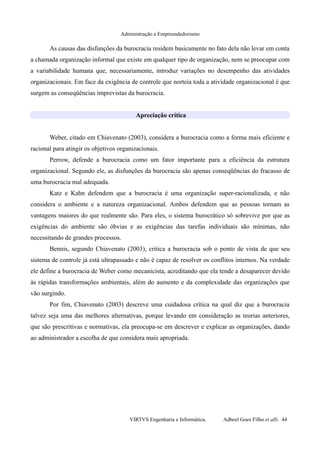 Administração e Empreendedorismo
As causas das disfunções da burocracia residem basicamente no fato dela não levar em conta
a chamada organização informal que existe em qualquer tipo de organização, nem se preocupar com
a variabilidade humana que, necessariamente, introduz variações no desempenho das atividades
organizacionais. Em face da exigência de controle que norteia toda a atividade organizacional é que
surgem as conseqüências imprevistas da burocracia.
Apreciação crítica
Weber, citado em Chiavenato (2003), considera a burocracia como a forma mais eficiente e
racional para atingir os objetivos organizacionais.
Perrow, defende a burocracia como um fator importante para a eficiência da estrutura
organizacional. Segundo ele, as disfunções da burocracia são apenas conseqüências do fracasso de
uma burocracia mal adequada.
Katz e Kahn defendem que a burocracia é uma organização super-racionalizada, e não
considera o ambiente e a natureza organizacional. Ambos defendem que as pessoas tornam as
vantagens maiores do que realmente são. Para eles, o sistema burocrático só sobrevive por que as
exigências do ambiente são óbvias e as exigências das tarefas individuais são mínimas, não
necessitando de grandes processos.
Bennis, segundo Chiavenato (2003), critica a burocracia sob o ponto de vista de que seu
sistema de controle já está ultrapassado e não é capaz de resolver os conflitos internos. Na verdade
ele define a burocracia de Weber como mecanicista, acreditando que ela tende a desaparecer devido
às rápidas transformações ambientais, além do aumento e da complexidade das organizações que
vão surgindo.
Por fim, Chiavenato (2003) descreve uma cuidadosa crítica na qual diz que a burocracia
talvez seja uma das melhores alternativas, porque levando em consideração as teorias anteriores,
que são prescritivas e normativas, ela preocupa-se em descrever e explicar as organizações, dando
ao administrador a escolha de que considera mais apropriada.
VIRTVS Engenharia e Informática. Adbeel Goes Filho et alli. 44
 