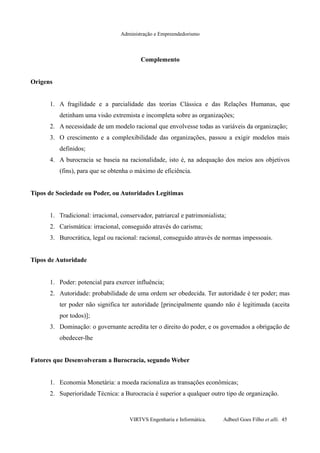 Administração e Empreendedorismo
Complemento
Origens
1. A fragilidade e a parcialidade das teorias Clássica e das Relações Humanas, que
detinham uma visão extremista e incompleta sobre as organizações;
2. A necessidade de um modelo racional que envolvesse todas as variáveis da organização;
3. O crescimento e a complexibilidade das organizações, passou a exigir modelos mais
definidos;
4. A burocracia se baseia na racionalidade, isto é, na adequação dos meios aos objetivos
(fins), para que se obtenha o máximo de eficiência.
Tipos de Sociedade ou Poder, ou Autoridades Legítimas
1. Tradicional: irracional, conservador, patriarcal e patrimonialista;
2. Carismática: irracional, conseguido através do carisma;
3. Burocrática, legal ou racional: racional, conseguido através de normas impessoais.
Tipos de Autoridade
1. Poder: potencial para exercer influência;
2. Autoridade: probabilidade de uma ordem ser obedecida. Ter autoridade é ter poder; mas
ter poder não significa ter autoridade [principalmente quando não é legitimada (aceita
por todos)];
3. Dominação: o governante acredita ter o direito do poder, e os governados a obrigação de
obedecer-lhe
Fatores que Desenvolveram a Burocracia, segundo Weber
1. Economia Monetária: a moeda racionaliza as transações econômicas;
2. Superioridade Técnica: a Burocracia é superior a qualquer outro tipo de organização.
VIRTVS Engenharia e Informática. Adbeel Goes Filho et alli. 45
 