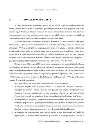 Administração e Empreendedorismo
6.6. TEORIA ESTRUTURALISTATEORIA ESTRUTURALISTA
A Teoria Estruturalista surgiu por volta da década de 50, como um desdobramento dos
autores voltados para a Teoria da Burocracia que tentaram conciliar as teses propostas pela Teoria
Clássica e pela Teoria das Relações Humanas. Os autores estruturalistas procuram inter-relacionar
as organizações com o seu ambiente externo, que é a sociedade maior, ou seja, a sociedade de
organizações, caracterizada pela interdependência entre as organizações.
A Teoria Estruturalista, assim como a Teoria da Burocracia, faz parte também da abordagem
estruturalista. O foco da teoria estruturalista é na estrutura e ambiente, assim, de acordo com
Chiavenato (2003), essa teoria trouxe uma importante ruptura com relação às anteriores. Ela mostra
a organização como sendo um sistema aberto que se relaciona com o ambiente e com outras
organizações. A Teoria Estruturalista baseia-se no conceito de estrutura, que é um todo composto
por partes que se inter-relacionam. Portanto, o todo é maior do que a simples soma das partes. O
que significa que os sistemas organizacionais não são a mera justaposição das partes.
De acordo com Chiavenato (2003), esta teoria caracteriza-se por sua múltipla abordagem,
englobando em sua análise a organização formal e informal, recompensas materiais e sociais e entre
outros, reconhecem os conflitos organizacionais, ditos como inevitáveis. Por fim, os estruturalistas
fazem uma análise comparativa entre as organizações, propondo tipologias, como, a de Etzione
(1980), na qual ele se baseia no conceito de obediência, e a de Blau e Scott (1970), que se baseia no
conceito de beneficiário principal.
As origens da Teoria Estruturalista na Administração foram as seguintes:
1. A oposição surgida entre a Teoria Clássica e a Teoria das Relações Humanas –
incompatíveis entre si - tornou necessária uma posição mais ampla e compreensiva que
integrasse os aspectos considerados por uma e omitidos pela outra e vice-versa. A Teoria
Estruturalista pretende ser uma síntese delas, inspirando-se na abordagem de Max Weber;
2. A necessidade de visualizar "a organização como uma unidade social complexa na qual
interagem grupos sociais" que compartilham alguns dos objetivos da organização (como a
viabilidade econômica da organização), mas podem se opor a outros (como a maneira de
distribuir os lucros). Seu maior diálogo foi com a Teoria das Relações Humanas;
3. A influência do estruturalismo nas ciências sociais e sua repercussão no estudo das
organizações. O estruturalismo influenciou a Filosofia, a Psicologia (com a Gestalt), a
VIRTVS Engenharia e Informática. Adbeel Goes Filho et alli. 46
 